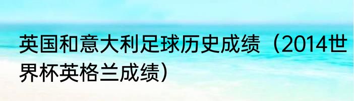 英国和意大利足球历史成绩（2014世界杯英格兰成绩）