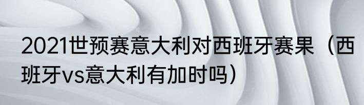 2021世预赛意大利对西班牙赛果（西班牙vs意大利有加时吗）