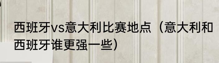 西班牙vs意大利比赛地点（意大利和西班牙谁更强一些）