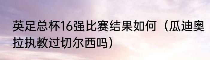 英足总杯16强比赛结果如何（瓜迪奥拉执教过切尔西吗）