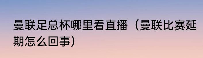 曼联足总杯哪里看直播（曼联比赛延期怎么回事）