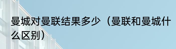 曼城对曼联结果多少（曼联和曼城什么区别）