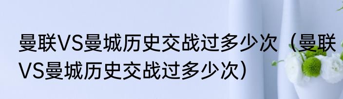曼联VS曼城历史交战过多少次（曼联VS曼城历史交战过多少次）