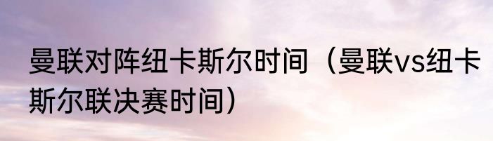 曼联对阵纽卡斯尔时间（曼联vs纽卡斯尔联决赛时间）