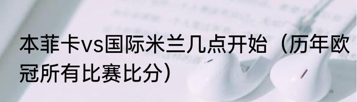 本菲卡vs国际米兰几点开始（历年欧冠所有比赛比分）