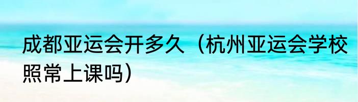 成都亚运会开多久（杭州亚运会学校照常上课吗）