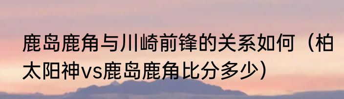 鹿岛鹿角与川崎前锋的关系如何（柏太阳神vs鹿岛鹿角比分多少）