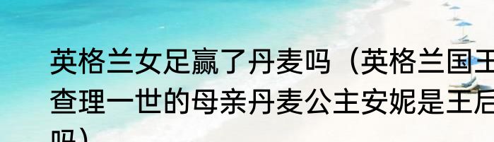 英格兰女足赢了丹麦吗（英格兰国王查理一世的母亲丹麦公主安妮是王后吗）