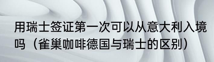 用瑞士签证第一次可以从意大利入境吗（雀巢咖啡德国与瑞士的区别）