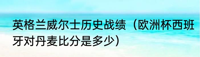 英格兰威尔士历史战绩（欧洲杯西班牙对丹麦比分是多少）