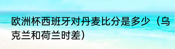 欧洲杯西班牙对丹麦比分是多少（乌克兰和荷兰时差）