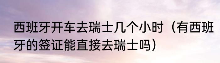 西班牙开车去瑞士几个小时（有西班牙的签证能直接去瑞士吗）