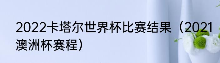 2022卡塔尔世界杯比赛结果（2021澳洲杯赛程）