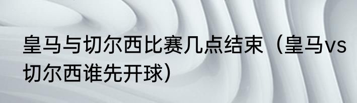 皇马与切尔西比赛几点结束（皇马vs切尔西谁先开球）