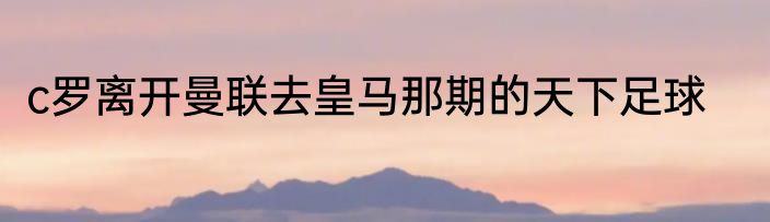 c罗离开曼联去皇马那期的天下足球