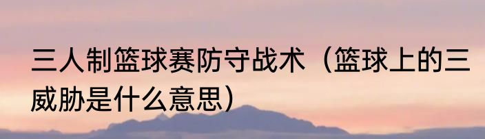 三人制篮球赛防守战术（篮球上的三威胁是什么意思）