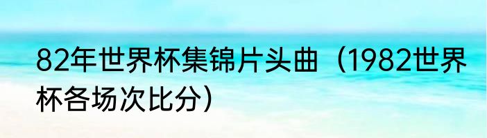 82年世界杯集锦片头曲（1982世界杯各场次比分）