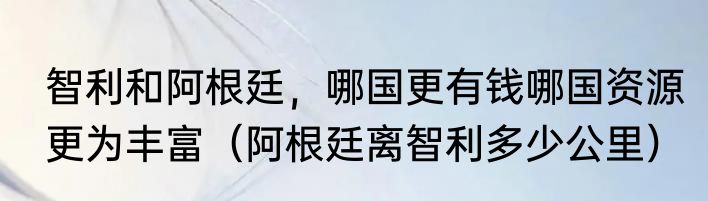 智利和阿根廷，哪国更有钱哪国资源更为丰富（阿根廷离智利多少公里）