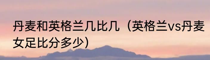 丹麦和英格兰几比几（英格兰vs丹麦女足比分多少）