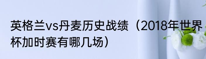 英格兰vs丹麦历史战绩（2018年世界杯加时赛有哪几场）