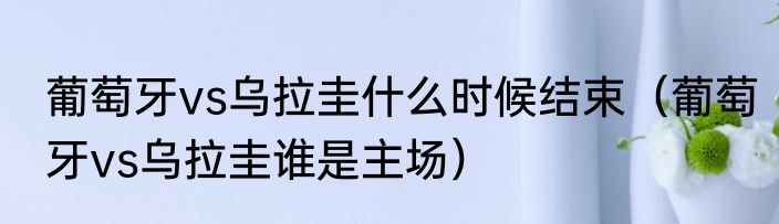 葡萄牙vs乌拉圭什么时候结束（葡萄牙vs乌拉圭谁是主场）