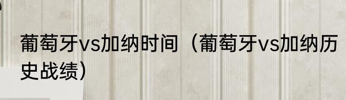 葡萄牙vs加纳时间（葡萄牙vs加纳历史战绩）