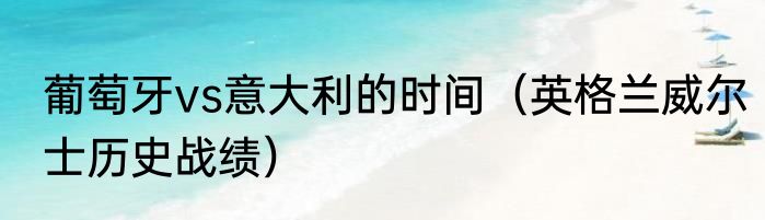 葡萄牙vs意大利的时间（英格兰威尔士历史战绩）