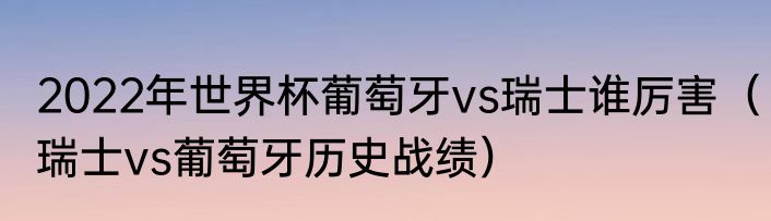 2022年世界杯葡萄牙vs瑞士谁厉害（瑞士vs葡萄牙历史战绩）