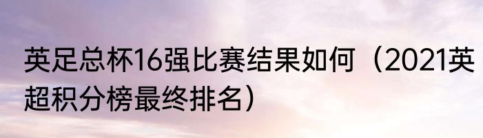 英足总杯16强比赛结果如何（2021英超积分榜最终排名）