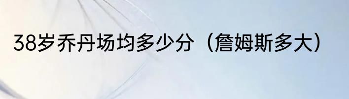 38岁乔丹场均多少分（詹姆斯多大）