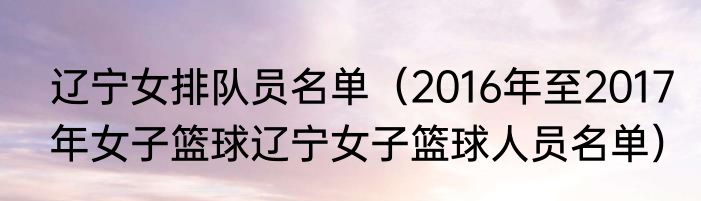 辽宁女排队员名单（2016年至2017年女子篮球辽宁女子篮球人员名单）