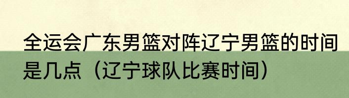 全运会广东男篮对阵辽宁男篮的时间是几点（辽宁球队比赛时间）