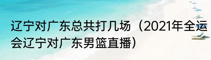 辽宁对广东总共打几场（2021年全运会辽宁对广东男篮直播）
