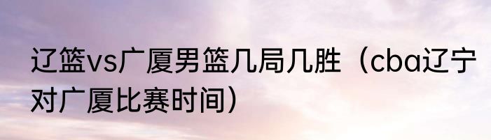 辽篮vs广厦男篮几局几胜（cba辽宁对广厦比赛时间）