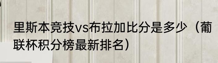 里斯本竞技vs布拉加比分是多少（葡联杯积分榜最新排名）