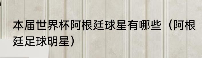 本届世界杯阿根廷球星有哪些（阿根廷足球明星）