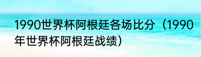1990世界杯阿根廷各场比分（1990年世界杯阿根廷战绩）