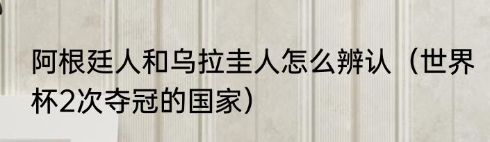 阿根廷人和乌拉圭人怎么辨认（世界杯2次夺冠的国家）