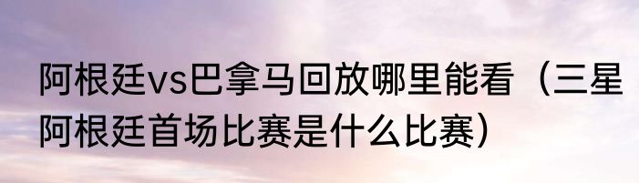 阿根廷vs巴拿马回放哪里能看（三星阿根廷首场比赛是什么比赛）