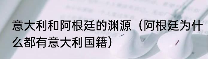 意大利和阿根廷的渊源（阿根廷为什么都有意大利国籍）