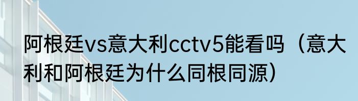 阿根廷vs意大利cctv5能看吗（意大利和阿根廷为什么同根同源）