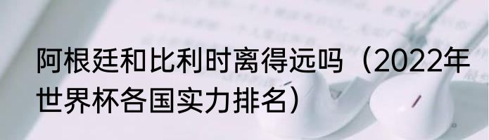 阿根廷和比利时离得远吗（2022年世界杯各国实力排名）
