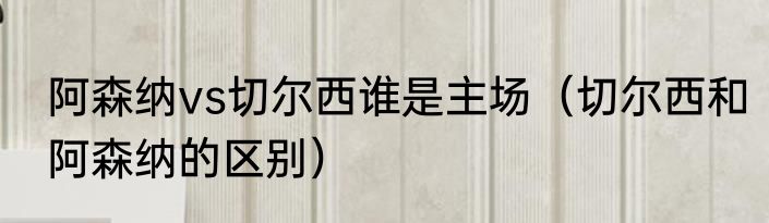 阿森纳vs切尔西谁是主场（切尔西和阿森纳的区别）