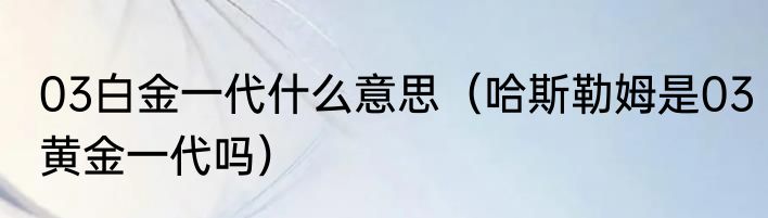 03白金一代什么意思（哈斯勒姆是03黄金一代吗）