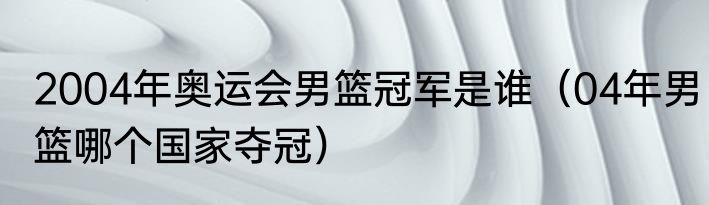 2004年奥运会男篮冠军是谁（04年男篮哪个国家夺冠）