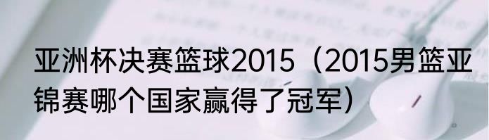 亚洲杯决赛篮球2015（2015男篮亚锦赛哪个国家赢得了冠军）