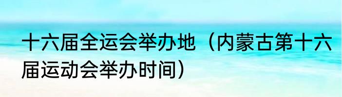 十六届全运会举办地（内蒙古第十六届运动会举办时间）