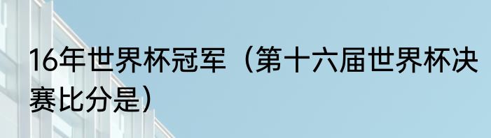 16年世界杯冠军（第十六届世界杯决赛比分是）