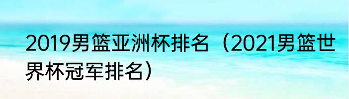 2019男篮亚洲杯排名（2021男篮世界杯冠军排名）