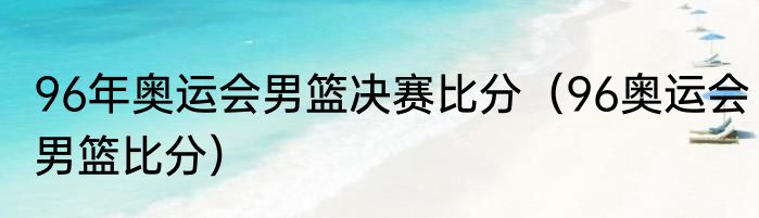 96年奥运会男篮决赛比分(96奥运会男篮比分)